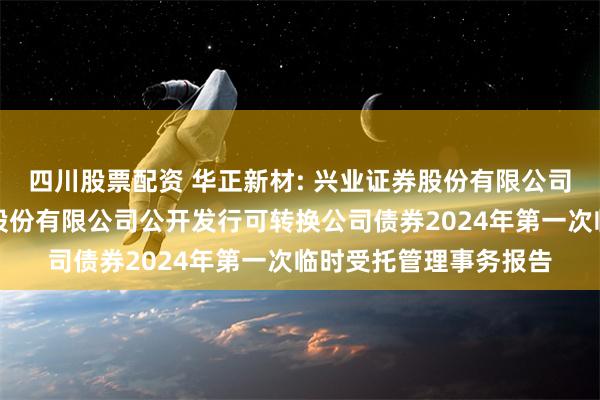 四川股票配资 华正新材: 兴业证券股份有限公司关于浙江华正新材料股份有限公司公开发行可转换公司债券2024年第一次临时受托管理事务报告