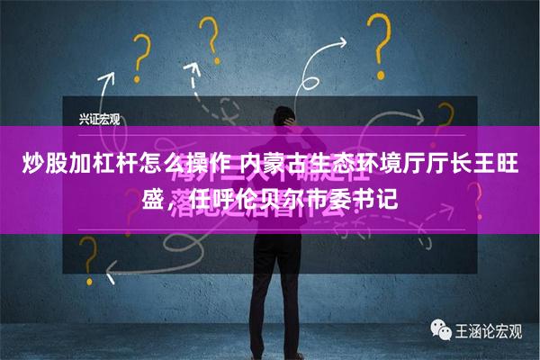 炒股加杠杆怎么操作 内蒙古生态环境厅厅长王旺盛，任呼伦贝尔市委书记