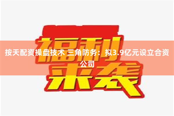 按天配资操盘技术 三角防务：拟3.9亿元设立合资公司