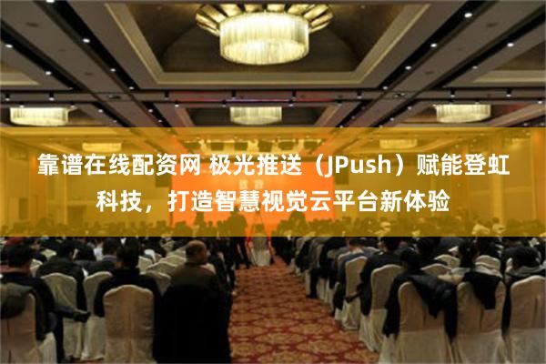 靠谱在线配资网 极光推送（JPush）赋能登虹科技，打造智慧视觉云平台新体验