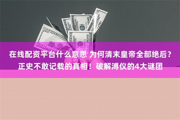 在线配资平台什么意思 为何清末皇帝全部绝后？正史不敢记载的真相！破解溥仪的4大谜团