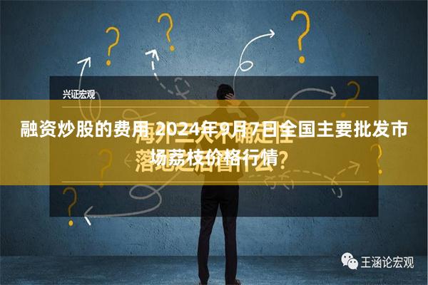 融资炒股的费用 2024年9月7日全国主要批发市场荔枝价格行情