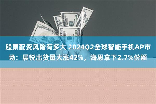 股票配资风险有多大 2024Q2全球智能手机AP市场：展锐出货量大涨42%，海思拿下2.7%份额