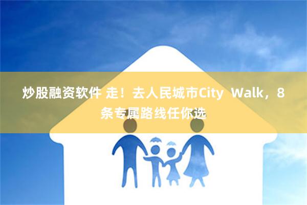 炒股融资软件 走！去人民城市City  Walk，8条专属路线任你选