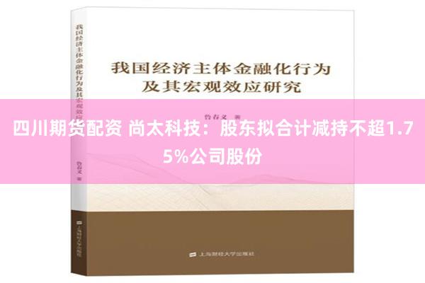 四川期货配资 尚太科技：股东拟合计减持不超1.75%公司股份