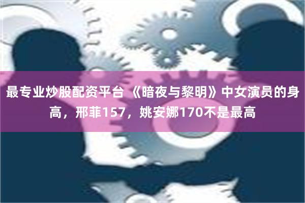 最专业炒股配资平台 《暗夜与黎明》中女演员的身高，邢菲157，姚安娜170不是最高