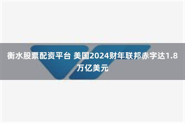 衡水股票配资平台 美国2024财年联邦赤字达1.8万亿美元