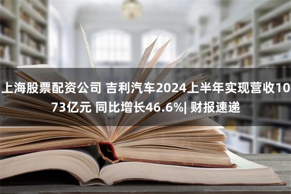 上海股票配资公司 吉利汽车2024上半年实现营收1073亿元 同比增长46.6%| 财报速递