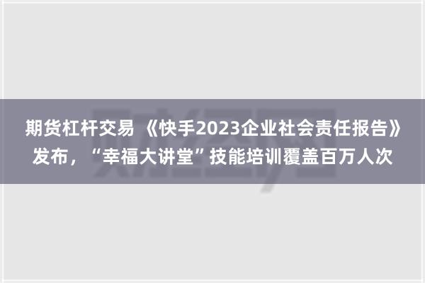 期货杠杆交易 《快手2023企业社会责任报告》发布，“幸福大讲堂”技能培训覆盖百万人次