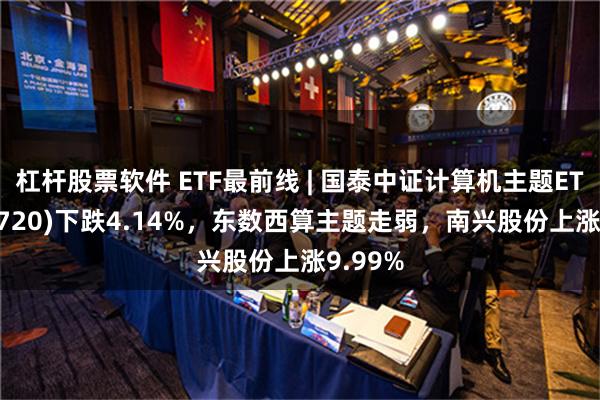 杠杆股票软件 ETF最前线 | 国泰中证计算机主题ETF(512720)下跌4.14%，东数西算主题走弱，南兴股份上涨9.99%