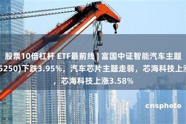 股票10倍杠杆 ETF最前线 | 富国中证智能汽车主题ETF(515250)下跌3.95%，汽车芯片主题走弱，芯海科技上涨3.58%