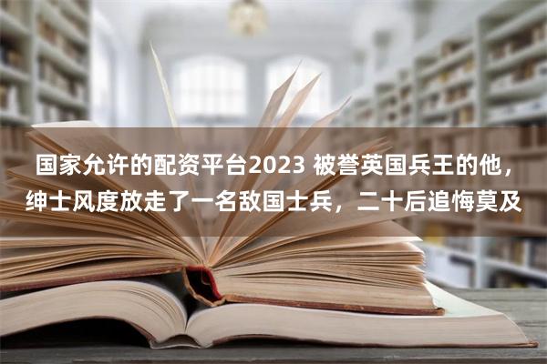 国家允许的配资平台2023 被誉英国兵王的他，绅士风度放走了一名敌国士兵，二十后追悔莫及