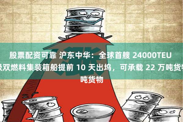 股票配资可靠 沪东中华：全球首艘 24000TEU 级双燃料集装箱船提前 10 天出坞，可承载 22 万吨货物