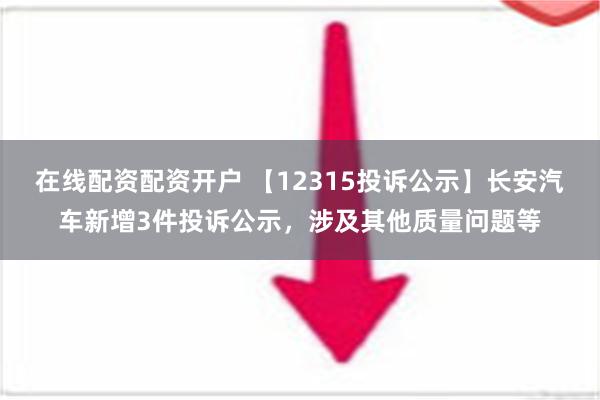 在线配资配资开户 【12315投诉公示】长安汽车新增3件投诉公示，涉及其他质量问题等