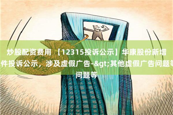 炒股配资费用 【12315投诉公示】华康股份新增2件投诉公示，涉及虚假广告->其他虚假广告问题等