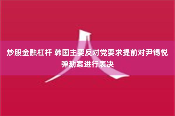 炒股金融杠杆 韩国主要反对党要求提前对尹锡悦弹劾案进行表决