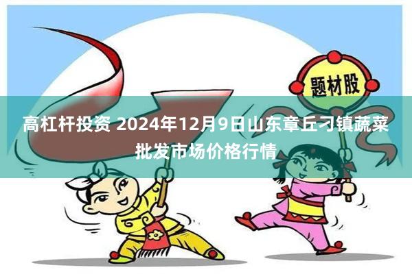 高杠杆投资 2024年12月9日山东章丘刁镇蔬菜批发市场价格行情