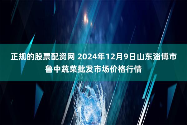 正规的股票配资网 2024年12月9日山东淄博市鲁中蔬菜批发市场价格行情