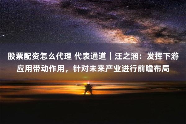 股票配资怎么代理 代表通道｜汪之涵：发挥下游应用带动作用，针对未来产业进行前瞻布局