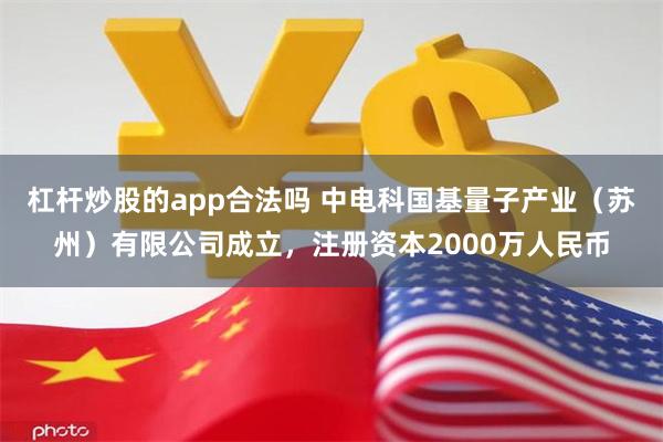 杠杆炒股的app合法吗 中电科国基量子产业（苏州）有限公司成立，注册资本2000万人民币