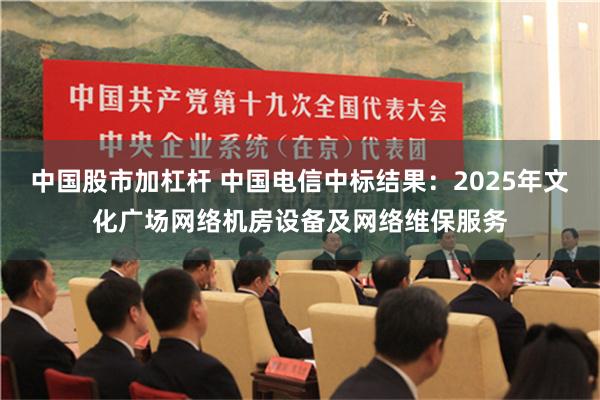 中国股市加杠杆 中国电信中标结果：2025年文化广场网络机房设备及网络维保服务