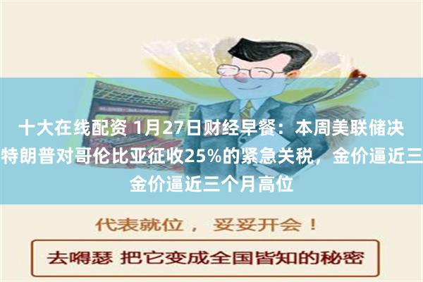 十大在线配资 1月27日财经早餐：本周美联储决议来袭，特朗普对哥伦比亚征收25%的紧急关税，金价逼近三个月高位