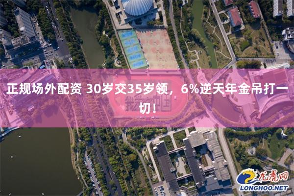 正规场外配资 30岁交35岁领，6%逆天年金吊打一切！