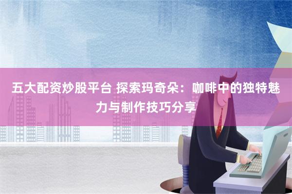 五大配资炒股平台 探索玛奇朵：咖啡中的独特魅力与制作技巧分享