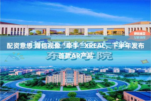 配资意思 海信视像“牵手”XREAL，下半年发布首款AR产品